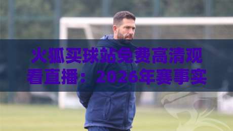 火狐买球站免费高清观看直播:2026年赛事实战体验与避坑指南 火狐买球站免费高清观看直播:2026年赛事实战体验与避坑指南