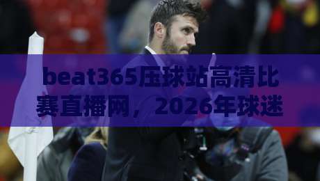 beat365压球站高清比赛直播网,2026年球迷必备的观赛神器! beat365压球站高清比赛直播网,2026年球迷必备的观赛神器!