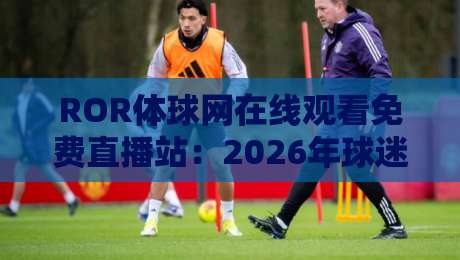 ROR体球网在线观看免费直播站：2026年球迷必备的高清观赛指南