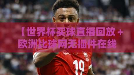 【世界杯买球直播回放＋欧洲比球网无插件在线直播网】: 2026年球迷必看的三个隐藏技巧