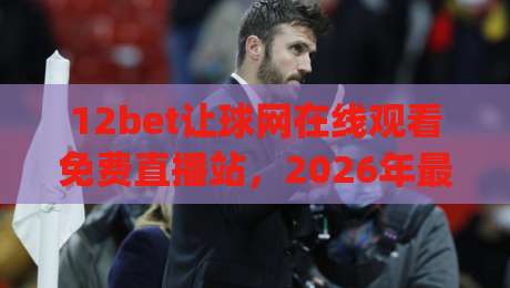 12bet让球网在线观看免费直播站，2026年最实用的观赛指南(12bet让球网)你get了吗？