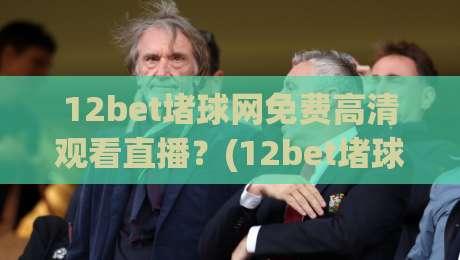 12bet堵球网免费高清观看直播？(12bet堵球网) 2026年最新实测体验与避坑指南