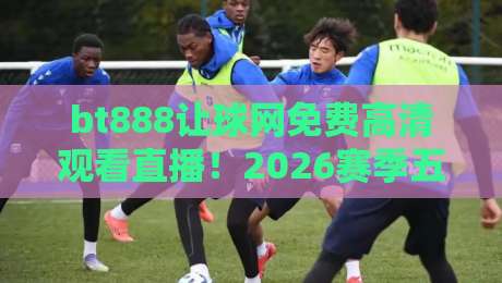 bt888让球网免费高清观看直播！2026赛季五大联赛观赛指南