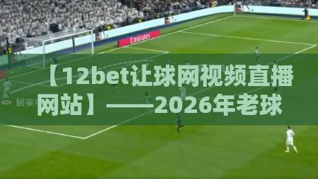【12bet让球网视频直播网站】——2026年老球迷私藏：避开坑货平台的3个硬核指标