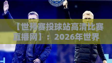 【世预赛投球站高清比赛直播网】：2026年世界杯预选赛高清直播全攻略，从选站到避坑，球迷必看的五大秘密！