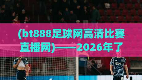 (bt888足球网高清比赛直播网)——2026年了,你还不会用它看球吗? (bt888足球网高清比赛直播网)——2026年了,你还不会用它看球吗?