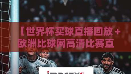 【世界杯买球直播回放＋欧洲比球网高清比赛直播网】2026年资深球迷私藏观赛渠道，别再瞎找了
