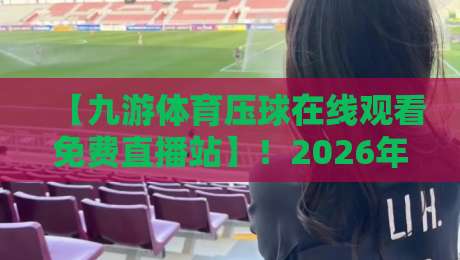 【九游体育压球在线观看免费直播站】！2026年最新观赛指南与实用技巧