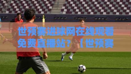 世预赛进球网在线观看免费直播站？【世预赛进球网在线观看免费直播站】2026球迷私藏指南！