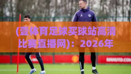 (壹体育足球买球站高清比赛直播网):2026年足球迷的观赛新体验? (壹体育足球买球站高清比赛直播网):2026年足球迷的观赛新体验?