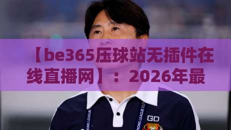 【be365压球站无插件在线直播网】：2026年最值得关注的体育观赛新选择